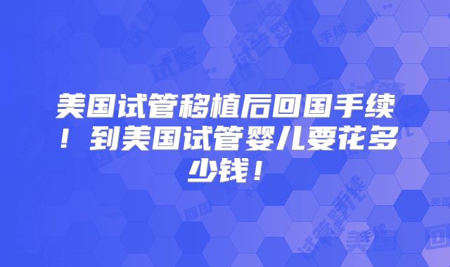 美国试管移植后回国手续！到美国试管婴儿要花多少钱！
