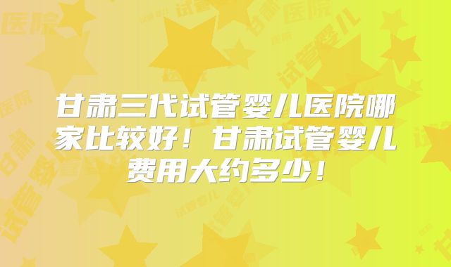 甘肃三代试管婴儿医院哪家比较好！甘肃试管婴儿费用大约多少！