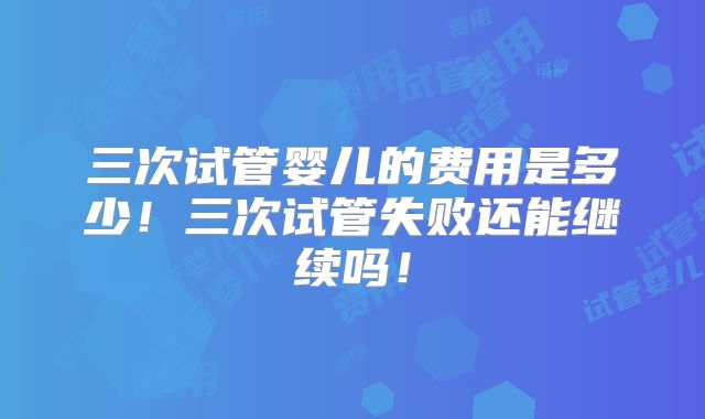 三次试管婴儿的费用是多少！三次试管失败还能继续吗！
