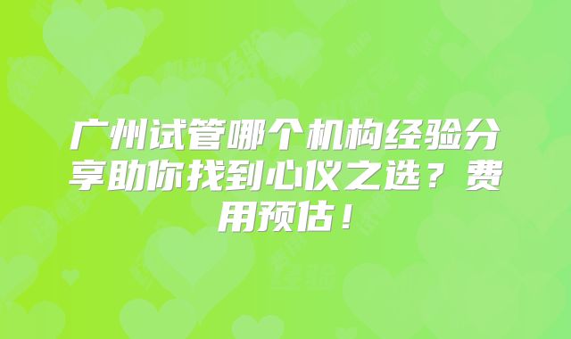 广州试管哪个机构经验分享助你找到心仪之选？费用预估！