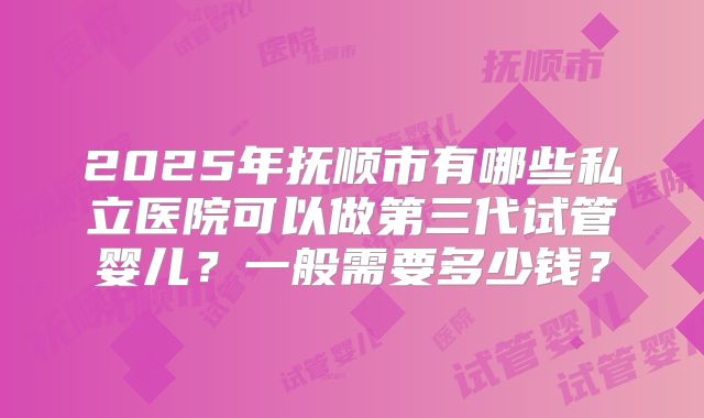 2025年抚顺市有哪些私立医院可以做第三代试管婴儿？一般需要多少钱？