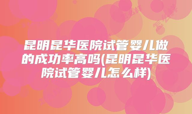 昆明昆华医院试管婴儿做的成功率高吗(昆明昆华医院试管婴儿怎么样)