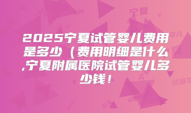 2025宁夏试管婴儿费用是多少（费用明细是什么,宁夏附属医院试管婴儿多少钱！