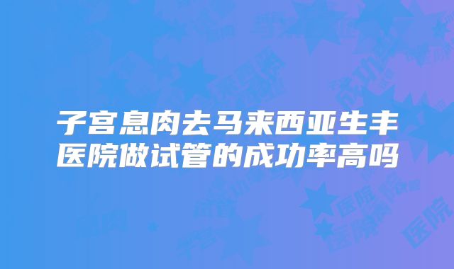 子宫息肉去马来西亚生丰医院做试管的成功率高吗