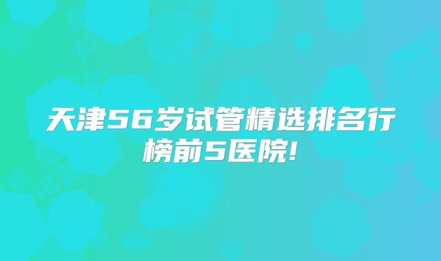 天津56岁试管精选排名行榜前5医院!
