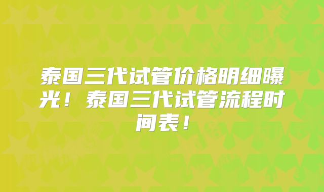 泰国三代试管价格明细曝光!泰国三代试管流程时间表!
