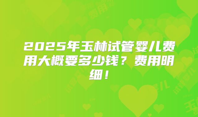 2025年玉林试管婴儿费用大概要多少钱？费用明细！