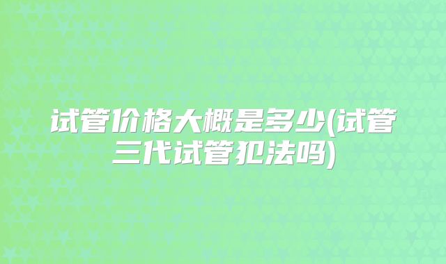 试管价格大概是多少(试管三代试管犯法吗)