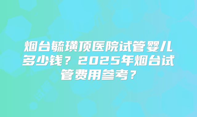 烟台毓璜顶医院试管婴儿多少钱？2025年烟台试管费用参考？