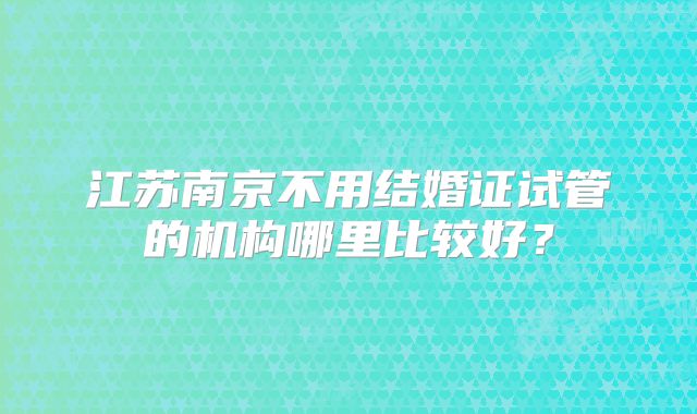 江苏南京不用结婚证试管的机构哪里比较好?