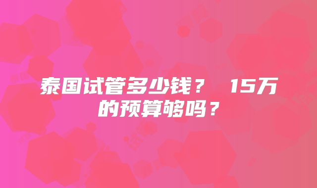 泰国试管多少钱? 15万的预算够吗?