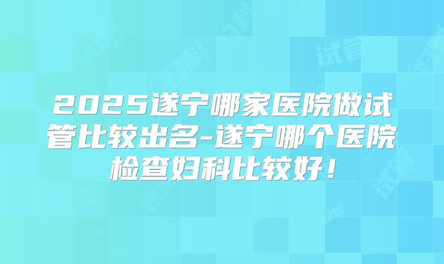 2025遂宁哪家医院做试管比较出名-遂宁哪个医院检查妇科比较好!