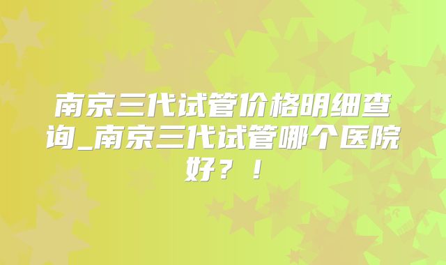南京三代试管价格明细查询_南京三代试管哪个医院好？！