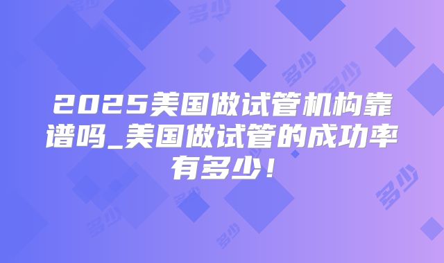 2025美国做试管机构靠谱吗_美国做试管的成功率有多少!