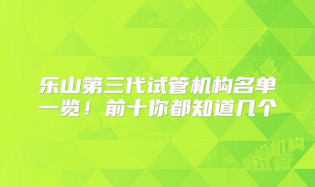 乐山第三代试管机构名单一览！前十你都知道几个