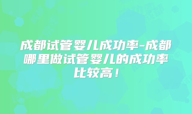 成都试管婴儿成功率-成都哪里做试管婴儿的成功率比较高！