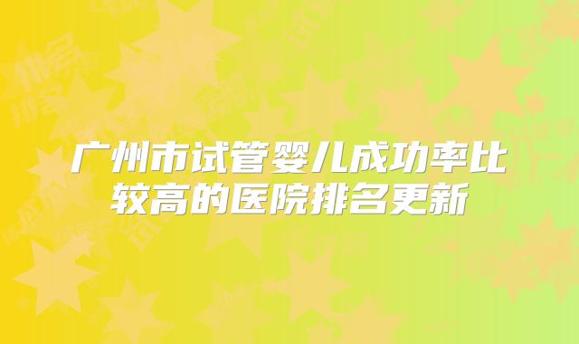 广州市试管婴儿成功率比较高的医院排名更新