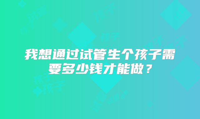 我想通过试管生个孩子需要多少钱才能做？