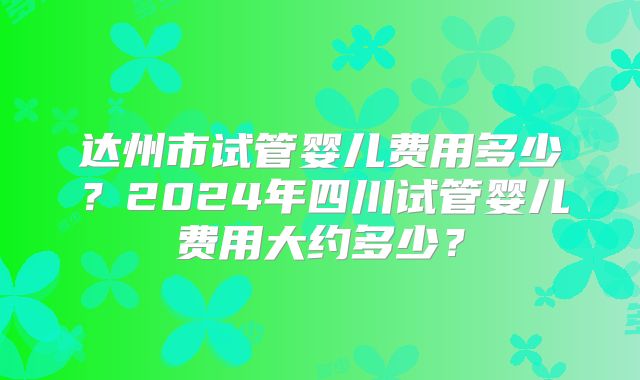 达州市试管婴儿费用多少?2024年四川试管婴儿费用大约多少?