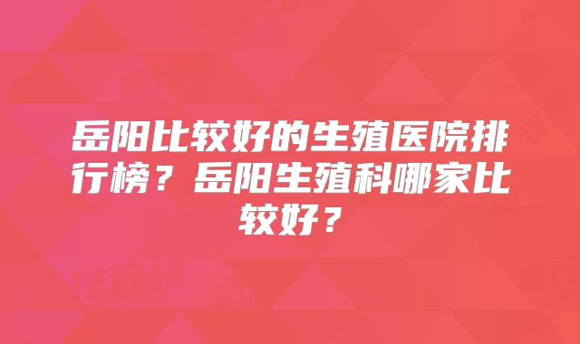 岳阳比较好的生殖医院排行榜?岳阳生殖科哪家比较好?