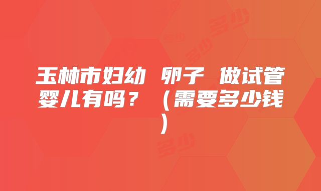 玉林市妇幼 卵子 做试管婴儿有吗？（需要多少钱）