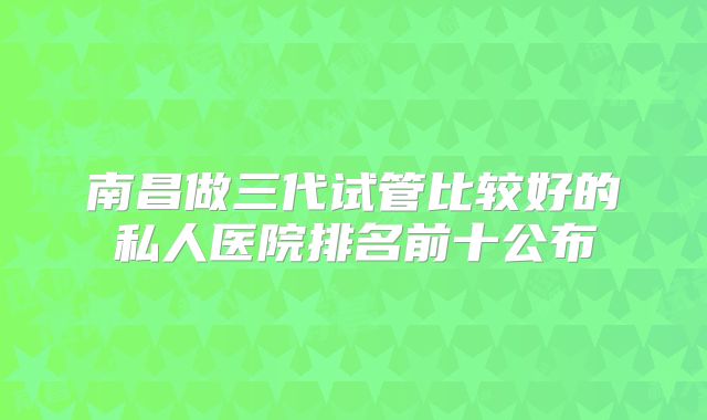 南昌做三代试管比较好的私人医院排名前十公布