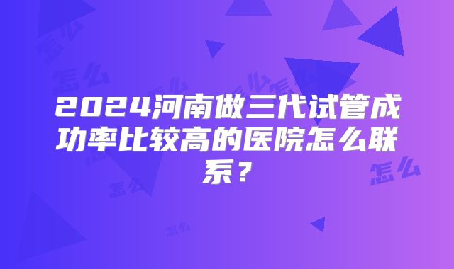 2024河南做三代试管成功率比较高的医院怎么联系？