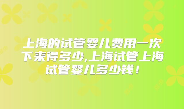 上海的试管婴儿费用一次下来得多少,上海试管上海试管婴儿多少钱！