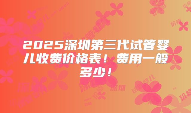 2025深圳第三代试管婴儿收费价格表！费用一般多少！