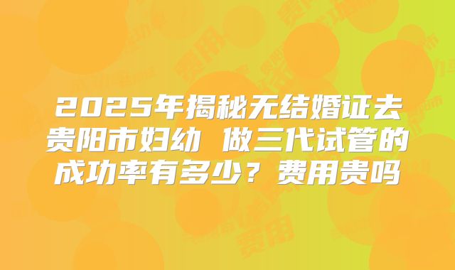 2025年揭秘无结婚证去贵阳市妇幼 做三代试管的成功率有多少？费用贵吗