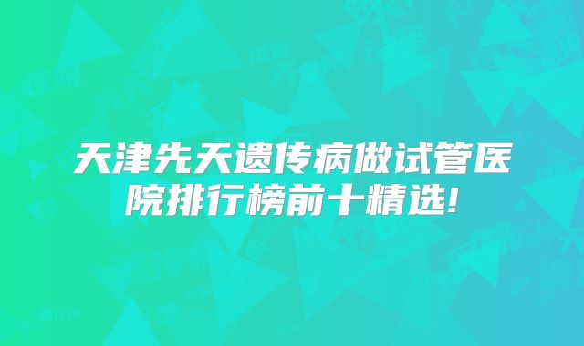 天津先天遗传病做试管医院排行榜前十精选!