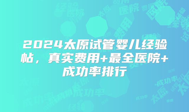 2024太原试管婴儿经验帖,真实费用+最全医院+成功率排行