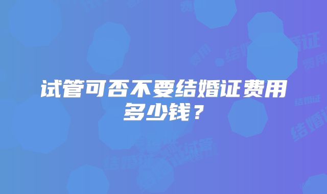 试管可否不要结婚证费用多少钱?