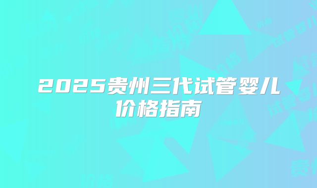 2025贵州三代试管婴儿价格指南