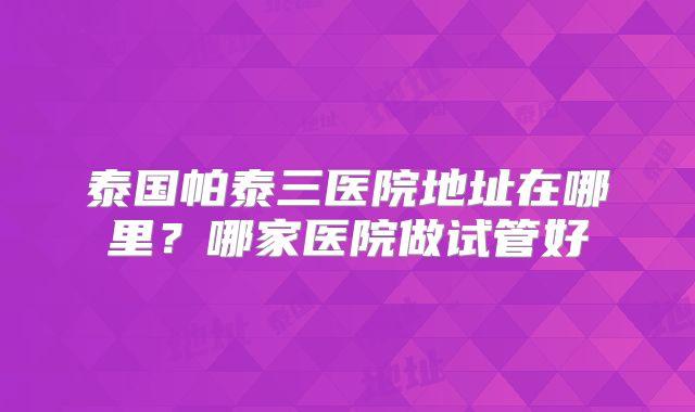 泰国帕泰三医院地址在哪里?哪家医院做试管好