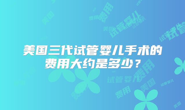 美国三代试管婴儿手术的费用大约是多少？