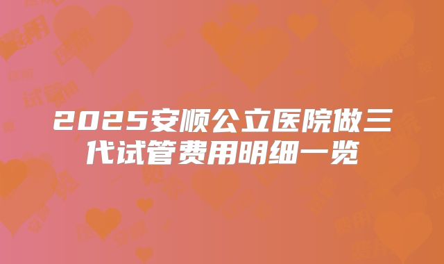 2025安顺公立医院做三代试管费用明细一览