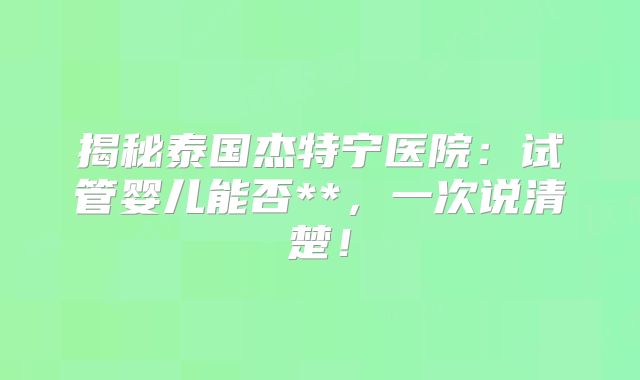 揭秘泰国杰特宁医院:试管婴儿能否**,一次说清楚!
