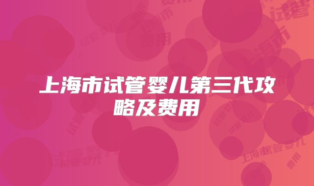 上海市试管婴儿第三代攻略及费用