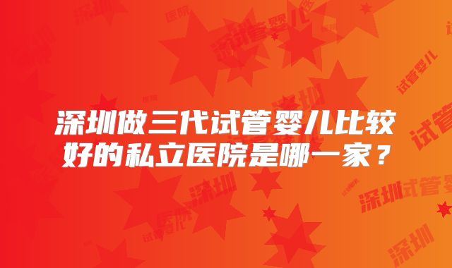深圳做三代试管婴儿比较好的私立医院是哪一家?