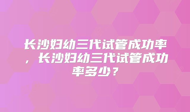 长沙妇幼三代试管成功率，长沙妇幼三代试管成功率多少？
