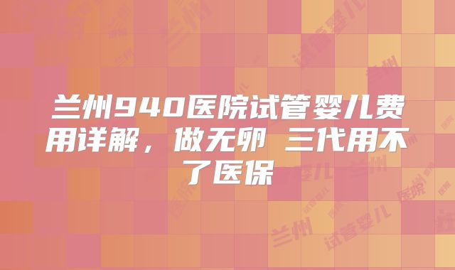 兰州940医院试管婴儿费用详解，做无卵�三代用不了医保