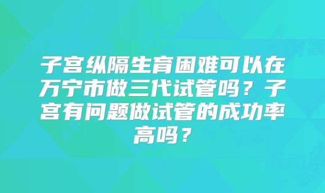 子宫纵隔生育困难可以在万宁市做三代试管吗？子宫有问题做试管的成功率高吗？