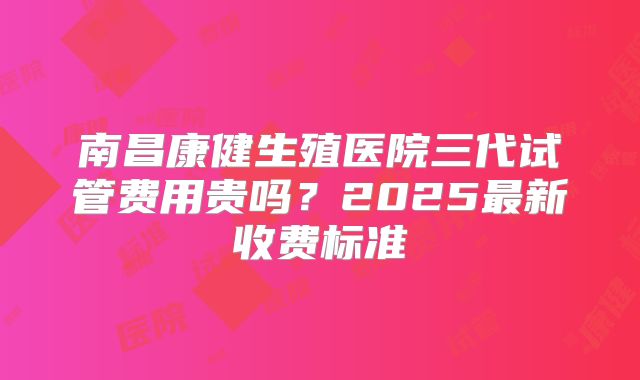 南昌康健生殖医院三代试管费用贵吗？2025最新收费标准