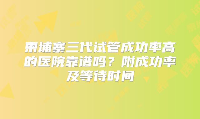 柬埔寨三代试管成功率高的医院靠谱吗？附成功率及等待时间