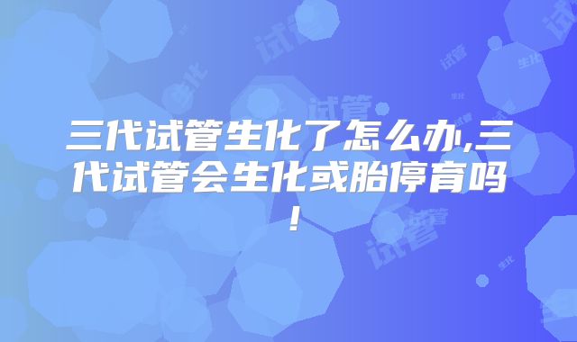 三代试管生化了怎么办,三代试管会生化或胎停育吗！