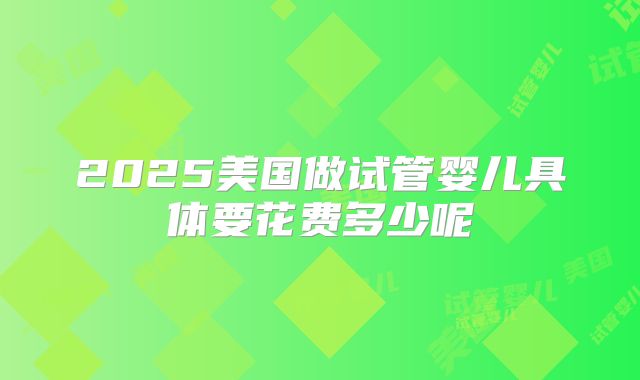 2025美国做试管婴儿具体要花费多少呢