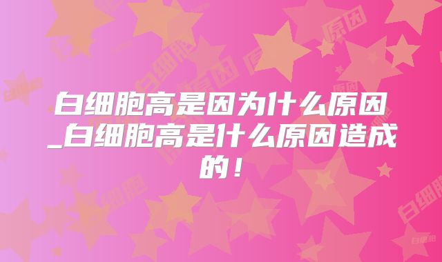 白细胞高是因为什么原因_白细胞高是什么原因造成的！