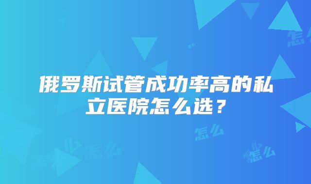 俄罗斯试管成功率高的私立医院怎么选？