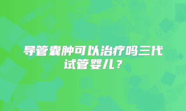 导管囊肿可以治疗吗三代试管婴儿？